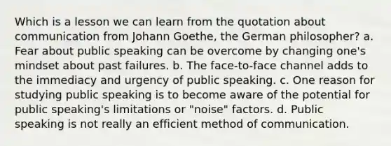 Which is a lesson we can learn from the quotation about communication from Johann Goethe, the German philosopher? a. Fear about public speaking can be overcome by changing one's mindset about past failures. b. The face-to-face channel adds to the immediacy and urgency of public speaking. c. One reason for studying public speaking is to become aware of the potential for public speaking's limitations or "noise" factors. d. Public speaking is not really an efficient method of communication.