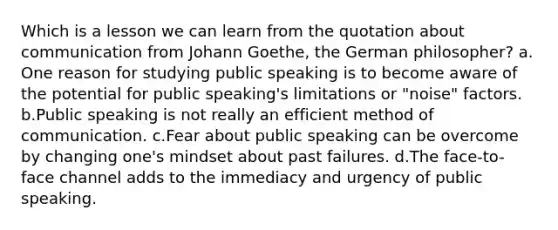 Which is a lesson we can learn from the quotation about communication from Johann Goethe, the German philosopher? a. One reason for studying public speaking is to become aware of the potential for public speaking's limitations or "noise" factors. b.Public speaking is not really an efficient method of communication. c.Fear about public speaking can be overcome by changing one's mindset about past failures. d.The face-to-face channel adds to the immediacy and urgency of public speaking.