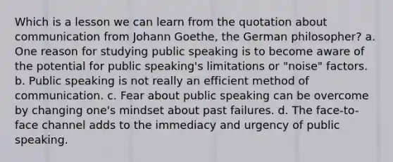 Which is a lesson we can learn from the quotation about communication from Johann Goethe, the German philosopher? a. One reason for studying public speaking is to become aware of the potential for public speaking's limitations or "noise" factors. b. Public speaking is not really an efficient method of communication. c. Fear about public speaking can be overcome by changing one's mindset about past failures. d. The face-to-face channel adds to the immediacy and urgency of public speaking.