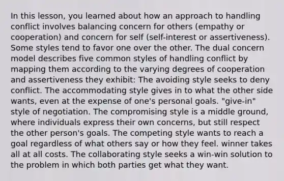 In this lesson, you learned about how an approach to handling conflict involves balancing concern for others (empathy or cooperation) and concern for self (self-interest or assertiveness). Some styles tend to favor one over the other. The dual concern model describes five common styles of handling conflict by mapping them according to the varying degrees of cooperation and assertiveness they exhibit: The avoiding style seeks to deny conflict. The accommodating style gives in to what the other side wants, even at the expense of one's personal goals. "give-in" style of negotiation. The compromising style is a middle ground, where individuals express their own concerns, but still respect the other person's goals. The competing style wants to reach a goal regardless of what others say or how they feel. winner takes all at all costs. The collaborating style seeks a win-win solution to the problem in which both parties get what they want.