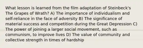 What lesson is learned from the film adaptation of Steinbeck's The Grapes of Wrath? A) The importance of individualism and self-reliance in the face of adversity B) The significance of material success and competition during the Great Depression C) The power of joining a larger social movement, such as communism, to improve lives D) The value of community and collective strength in times of hardship