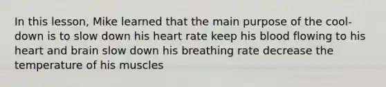 In this lesson, Mike learned that the main purpose of the cool-down is to slow down his heart rate keep his blood flowing to his heart and brain slow down his breathing rate decrease the temperature of his muscles