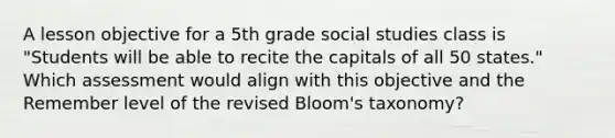 A lesson objective for a 5th grade social studies class is "Students will be able to recite the capitals of all 50 states." Which assessment would align with this objective and the Remember level of the revised Bloom's taxonomy?