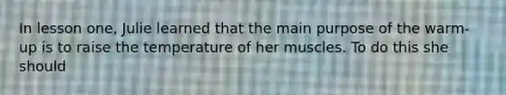 In lesson one, Julie learned that the main purpose of the warm-up is to raise the temperature of her muscles. To do this she should