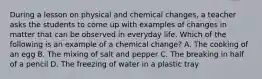 During a lesson on physical and chemical changes, a teacher asks the students to come up with examples of changes in matter that can be observed in everyday life. Which of the following is an example of a chemical change? A. The cooking of an egg B. The mixing of salt and pepper C. The breaking in half of a pencil D. The freezing of water in a plastic tray