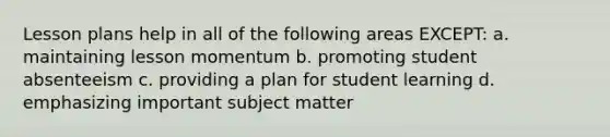 Lesson plans help in all of the following areas EXCEPT: a. maintaining lesson momentum b. promoting student absenteeism c. providing a plan for student learning d. emphasizing important subject matter