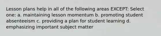 Lesson plans help in all of the following areas EXCEPT: Select one: a. maintaining lesson momentum b. promoting student absenteeism c. providing a plan for student learning d. emphasizing important subject matter