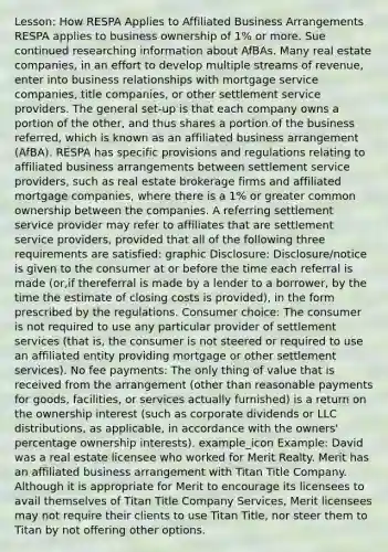 Lesson: How RESPA Applies to Affiliated Business Arrangements RESPA applies to business ownership of 1% or more. Sue continued researching information about AfBAs. Many real estate companies, in an effort to develop multiple streams of revenue, enter into business relationships with mortgage service companies, title companies, or other settlement service providers. The general set-up is that each company owns a portion of the other, and thus shares a portion of the business referred, which is known as an affiliated business arrangement (AfBA). RESPA has specific provisions and regulations relating to affiliated business arrangements between settlement service providers, such as real estate brokerage firms and affiliated mortgage companies, where there is a 1% or greater common ownership between the companies. A referring settlement service provider may refer to affiliates that are settlement service providers, provided that all of the following three requirements are satisfied: graphic Disclosure: Disclosure/notice is given to the consumer at or before the time each referral is made (or,if thereferral is made by a lender to a borrower, by the time the estimate of closing costs is provided), in the form prescribed by the regulations. Consumer choice: The consumer is not required to use any particular provider of settlement services (that is, the consumer is not steered or required to use an affiliated entity providing mortgage or other settlement services). No fee payments: The only thing of value that is received from the arrangement (other than reasonable payments for goods, facilities, or services actually furnished) is a return on the ownership interest (such as corporate dividends or LLC distributions, as applicable, in accordance with the owners' percentage ownership interests). example_icon Example: David was a real estate licensee who worked for Merit Realty. Merit has an affiliated business arrangement with Titan Title Company. Although it is appropriate for Merit to encourage its licensees to avail themselves of Titan Title Company Services, Merit licensees may not require their clients to use Titan Title, nor steer them to Titan by not offering other options.