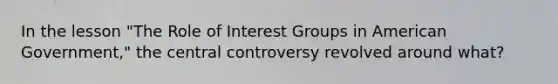 In the lesson "The Role of Interest Groups in American Government," the central controversy revolved around what?