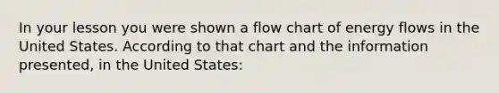 In your lesson you were shown a flow chart of energy flows in the United States. According to that chart and the information presented, in the United States: