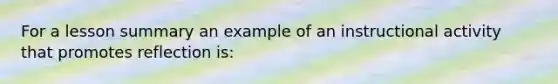 For a lesson summary an example of an instructional activity that promotes reflection is: