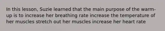 In this lesson, Suzie learned that the main purpose of the warm-up is to increase her breathing rate increase the temperature of her muscles stretch out her muscles increase her heart rate