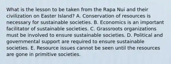 What is the lesson to be taken from the Rapa Nui and their civilization on Easter Island? A. Conservation of resources is necessary for sustainable societies. B. Economics is an important facilitator of sustainable societies. C. Grassroots organizations must be involved to ensure sustainable societies. D. Political and governmental support are required to ensure sustainable societies. E. Resource issues cannot be seen until the resources are gone in primitive societies.