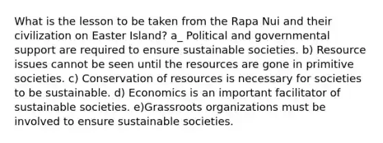 What is the lesson to be taken from the Rapa Nui and their civilization on Easter Island? a_ Political and governmental support are required to ensure sustainable societies. b) Resource issues cannot be seen until the resources are gone in primitive societies. c) Conservation of resources is necessary for societies to be sustainable. d) Economics is an important facilitator of sustainable societies. e)Grassroots organizations must be involved to ensure sustainable societies.