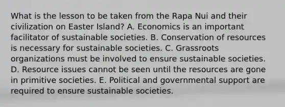 What is the lesson to be taken from the Rapa Nui and their civilization on Easter Island? A. Economics is an important facilitator of sustainable societies. B. Conservation of resources is necessary for sustainable societies. C. Grassroots organizations must be involved to ensure sustainable societies. D. Resource issues cannot be seen until the resources are gone in primitive societies. E. Political and governmental support are required to ensure sustainable societies.