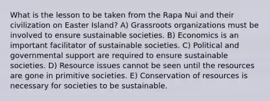 What is the lesson to be taken from the Rapa Nui and their civilization on Easter Island? A) Grassroots organizations must be involved to ensure sustainable societies. B) Economics is an important facilitator of sustainable societies. C) Political and governmental support are required to ensure sustainable societies. D) Resource issues cannot be seen until the resources are gone in primitive societies. E) Conservation of resources is necessary for societies to be sustainable.