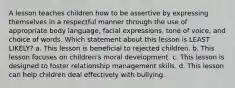 A lesson teaches children how to be assertive by expressing themselves in a respectful manner through the use of appropriate body language, facial expressions, tone of voice, and choice of words. Which statement about this lesson is LEAST LIKELY? a. This lesson is beneficial to rejected children. b. This lesson focuses on children's moral development. c. This lesson is designed to foster relationship management skills. d. This lesson can help children deal effectively with bullying.