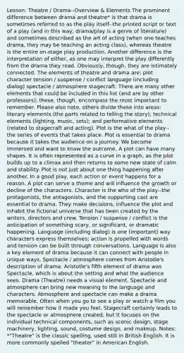 Lesson: Theatre / Drama--Overview & Elements The prominent difference between drama and theatre* is that drama is sometimes referred to as the play itself--the printed script or text of a play (and in this way, drama/play is a genre of literature) and sometimes described as the art of acting (when one teaches drama, they may be teaching an acting class), whereas theatre is the entire on-stage play production. Another difference is the interpretation of either, as one may interpret the play differently from the drama they read. Obviously, though, they are intimately connected. The elements of theatre and drama are: plot character tension / suspense / conflict language (including dialog) spectacle / atmosphere stagecraft. There are many other elements that could be included in this list (and are by other professors); these, though, encompass the most important to remember. Please also note, others divide these into areas: literary elements (the parts related to telling the story); technical elements (lighting, music, sets); and performative elements (related to stagecraft and acting). Plot is the what of the play--the series of events that takes place. Plot is essential to drama because it takes the audience on a journey. We become immersed and want to know the outcome. A plot can have many shapes. It is often represented as a curve in a graph, as the plot builds up to a climax and then returns to some new state of calm and stability. Plot is not just about one thing happening after another. In a good play, each action or event happens for a reason. A plot can serve a theme and will influence the growth or decline of the characters. Character is the who of the play--the protagonists, the antagonists, and the supporting cast are essential to drama. They make decisions, influence the plot and inhabit the fictional universe that has been created by the writers, directors and crew. Tension / suspense / conflict is the anticipation of something scary, or significant, or dramatic happening. Language (including dialog) is one (important) way characters express themselves; action is propelled with words and tension can be built through conversations. Language is also a key element of drama because it can connect with people in unique ways. Spectacle / atmosphere comes from Aristotle's description of drama. Aristotle's fifth element of drama was Spectacle, which is about the setting and what the audience sees. Drama (Theatre) needs a visual element. Spectacle and atmosphere can bring new meaning to the language and characters. Atmosphere and spectacle can make a drama memorable. Often when you go to see a play or watch a film you will remember how it made you feel. Stagecraft certainly leads to the spectacle or atmosphere created, but it focuses on the individual technical components, such as scenic design, stage machinery, lighting, sound, costume design, and makeup. Notes: *"Theatre" is the classic spelling, used still in British English. It is more commonly spelled "theater" in American English.