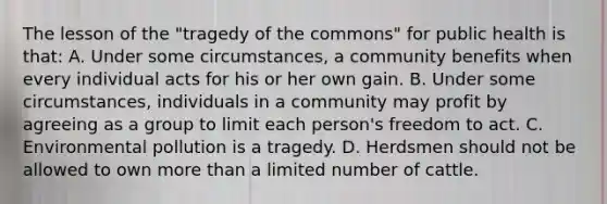 The lesson of the "tragedy of the commons" for public health is that: A. Under some circumstances, a community benefits when every individual acts for his or her own gain. B. Under some circumstances, individuals in a community may profit by agreeing as a group to limit each person's freedom to act. C. Environmental pollution is a tragedy. D. Herdsmen should not be allowed to own more than a limited number of cattle.