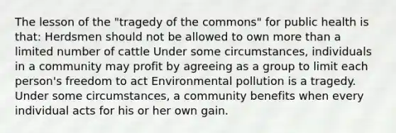 The lesson of the "tragedy of the commons" for public health is that: Herdsmen should not be allowed to own more than a limited number of cattle Under some circumstances, individuals in a community may profit by agreeing as a group to limit each person's freedom to act Environmental pollution is a tragedy. Under some circumstances, a community benefits when every individual acts for his or her own gain.