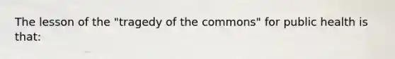 The lesson of the "tragedy of the commons" for public health is that: