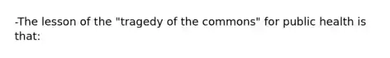 -The lesson of the "tragedy of the commons" for public health is that: