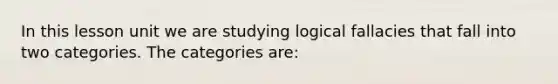 In this lesson unit we are studying logical fallacies that fall into two categories. The categories are: