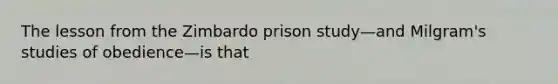 The lesson from the Zimbardo prison study—and Milgram's studies of obedience—is that