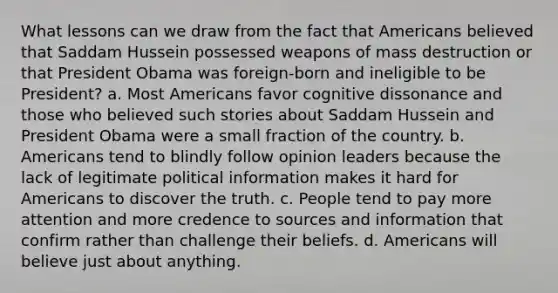 What lessons can we draw from the fact that Americans believed that Saddam Hussein possessed weapons of mass destruction or that President Obama was foreign-born and ineligible to be President? a. Most Americans favor cognitive dissonance and those who believed such stories about Saddam Hussein and President Obama were a small fraction of the country. b. Americans tend to blindly follow opinion leaders because the lack of legitimate political information makes it hard for Americans to discover the truth. c. People tend to pay more attention and more credence to sources and information that confirm rather than challenge their beliefs. d. Americans will believe just about anything.