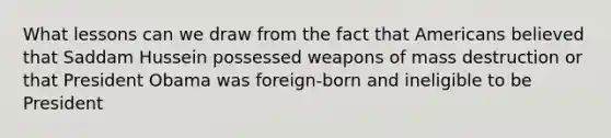 What lessons can we draw from the fact that Americans believed that Saddam Hussein possessed weapons of mass destruction or that President Obama was foreign-born and ineligible to be President