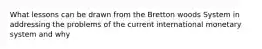 What lessons can be drawn from the Bretton woods System in addressing the problems of the current international monetary system and why