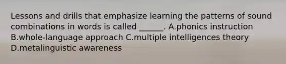 Lessons and drills that emphasize learning the patterns of sound combinations in words is called ______. A.phonics instruction B.whole-language approach C.multiple intelligences theory D.metalinguistic awareness