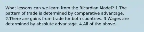 What lessons can we learn from the Ricardian Model? 1.The pattern of trade is determined by comparative advantage. 2.There are gains from trade for both countries. 3.Wages are determined by absolute advantage. 4.All of the above.