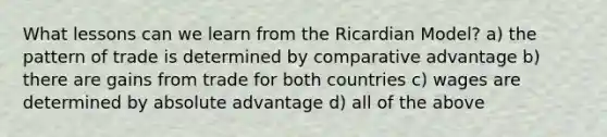 What lessons can we learn from the Ricardian Model? a) the pattern of trade is determined by comparative advantage b) there are gains from trade for both countries c) wages are determined by absolute advantage d) all of the above