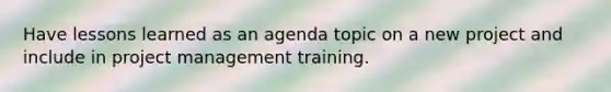 Have lessons learned as an agenda topic on a new project and include in project management training.