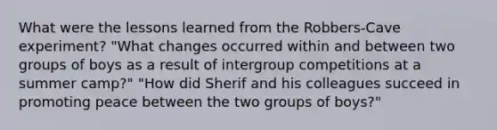 What were the lessons learned from the Robbers-Cave experiment? "What changes occurred within and between two groups of boys as a result of intergroup competitions at a summer camp?" "How did Sherif and his colleagues succeed in promoting peace between the two groups of boys?"