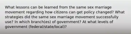 What lessons can be learned from the same sex marriage movement regarding how citizens can get policy changed? What strategies did the same sex marriage movement successfully use? In which branch(es) of government? At what levels of government (federal/state/local)?