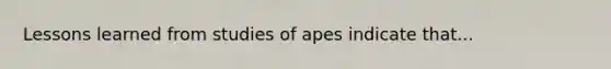 Lessons learned from studies of apes indicate that...