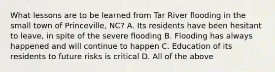 What lessons are to be learned from Tar River flooding in the small town of Princeville, NC? A. Its residents have been hesitant to leave, in spite of the severe flooding B. Flooding has always happened and will continue to happen C. Education of its residents to future risks is critical D. All of the above