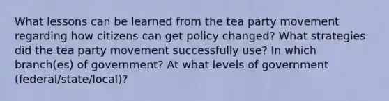 What lessons can be learned from the tea party movement regarding how citizens can get policy changed? What strategies did the tea party movement successfully use? In which branch(es) of government? At what levels of government (federal/state/local)?