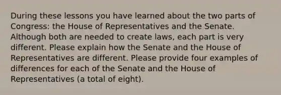 During these lessons you have learned about the two parts of Congress: the House of Representatives and the Senate. Although both are needed to create laws, each part is very different. Please explain how the Senate and the House of Representatives are different. Please provide four examples of differences for each of the Senate and the House of Representatives (a total of eight).