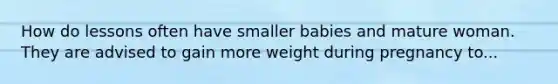 How do lessons often have smaller babies and mature woman. They are advised to gain more weight during pregnancy to...