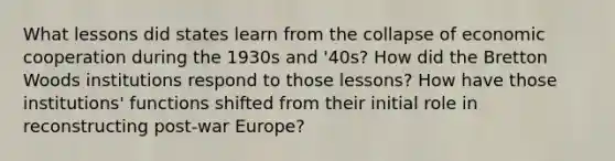 What lessons did states learn from the collapse of economic cooperation during the 1930s and '40s? How did the Bretton Woods institutions respond to those lessons? How have those institutions' functions shifted from their initial role in reconstructing post-war Europe?