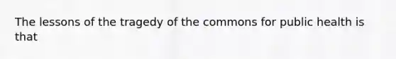 The lessons of the tragedy of the commons for public health is that
