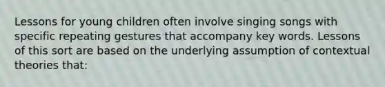 Lessons for young children often involve singing songs with specific repeating gestures that accompany key words. Lessons of this sort are based on the underlying assumption of contextual theories that: