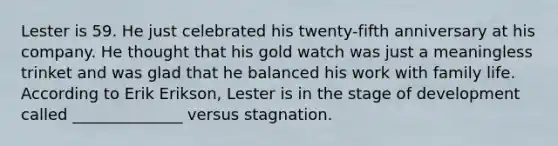 Lester is 59. He just celebrated his twenty-fifth anniversary at his company. He thought that his gold watch was just a meaningless trinket and was glad that he balanced his work with family life. According to Erik Erikson, Lester is in the stage of development called ______________ versus stagnation.