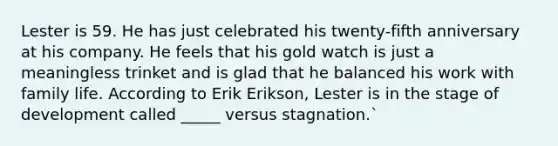 Lester is 59. He has just celebrated his twenty-fifth anniversary at his company. He feels that his gold watch is just a meaningless trinket and is glad that he balanced his work with family life. According to Erik Erikson, Lester is in the stage of development called _____ versus stagnation.`