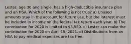 Lester, age 30 and single, has a high-deductible insurance plan and an HSA. Which of the following is not true? a) Unused amounts stay in the account for future use, but the interest must be included in income on the federal tax return each year. b) The contribution for 2020 is limited to 3,550. c) Lester can make the contribution for 2020 on April 15, 2021. d) Distributions from an HSA to pay medical expenses are tax free.