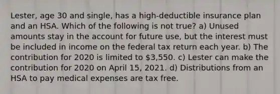 Lester, age 30 and single, has a high-deductible insurance plan and an HSA. Which of the following is not true? a) Unused amounts stay in the account for future use, but the interest must be included in income on the federal tax return each year. b) The contribution for 2020 is limited to 3,550. c) Lester can make the contribution for 2020 on April 15, 2021. d) Distributions from an HSA to pay medical expenses are tax free.