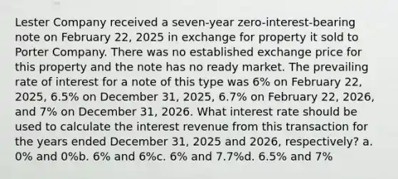 Lester Company received a seven-year zero-interest-bearing note on February 22, 2025 in exchange for property it sold to Porter Company. There was no established exchange price for this property and the note has no ready market. The prevailing rate of interest for a note of this type was 6% on February 22, 2025, 6.5% on December 31, 2025, 6.7% on February 22, 2026, and 7% on December 31, 2026. What interest rate should be used to calculate the interest revenue from this transaction for the years ended December 31, 2025 and 2026, respectively? a. 0% and 0%b. 6% and 6%c. 6% and 7.7%d. 6.5% and 7%